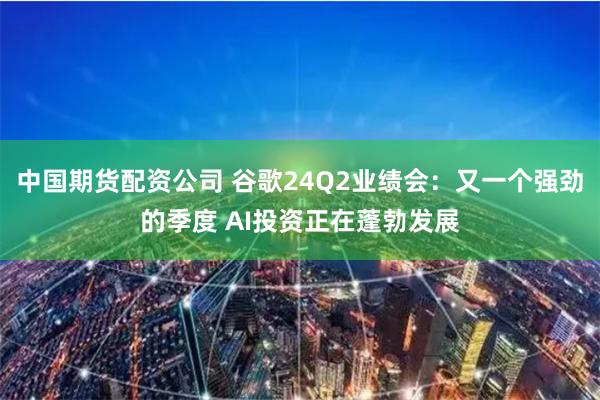 中国期货配资公司 谷歌24Q2业绩会：又一个强劲的季度 AI投资正在蓬勃发展