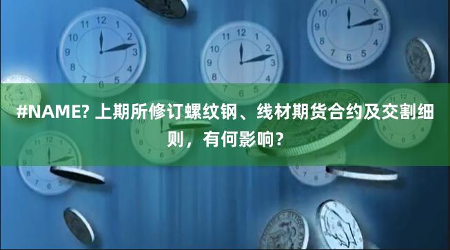 #NAME? 上期所修订螺纹钢、线材期货合约及交割细则，有何影响？