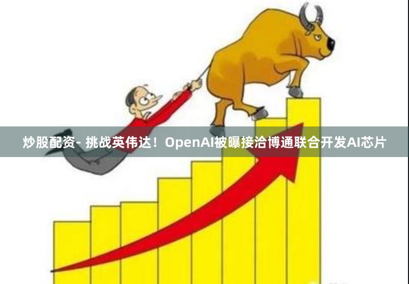 炒股配资- 挑战英伟达！OpenAI被曝接洽博通联合开发AI芯片