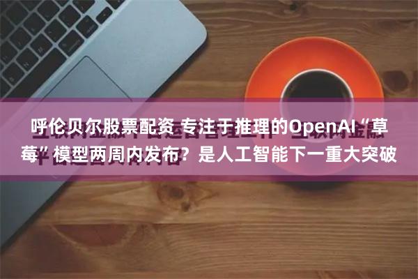 呼伦贝尔股票配资 专注于推理的OpenAI“草莓”模型两周内发布？是人工智能下一重大突破