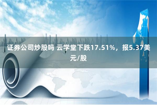 证券公司炒股吗 云学堂下跌17.51%，报5.37美元/股