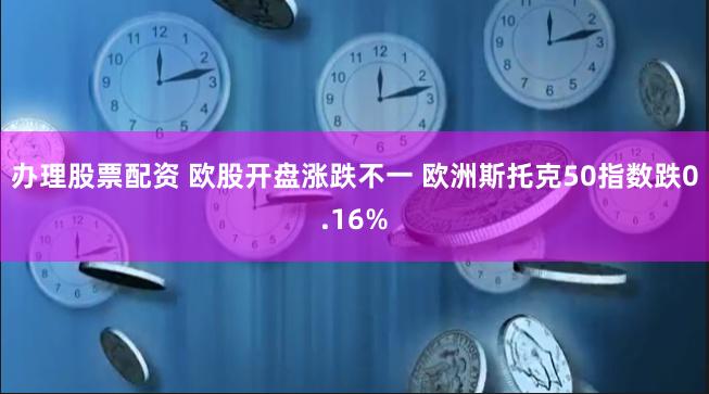 办理股票配资 欧股开盘涨跌不一 欧洲斯托克50指数跌0.16%