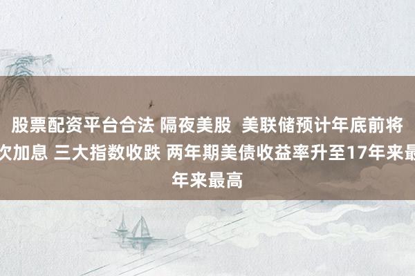 股票配资平台合法 隔夜美股  美联储预计年底前将再次加息 三大指数收跌 两年期美债收益率升至17年来最高