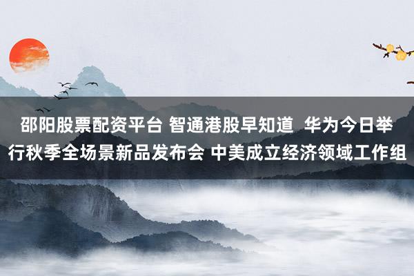 邵阳股票配资平台 智通港股早知道  华为今日举行秋季全场景新品发布会 中美成立经济领域工作组