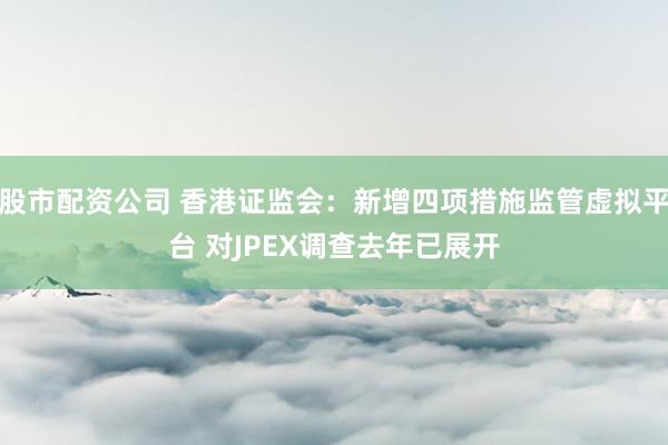 股市配资公司 香港证监会：新增四项措施监管虚拟平台 对JPEX调查去年已展开