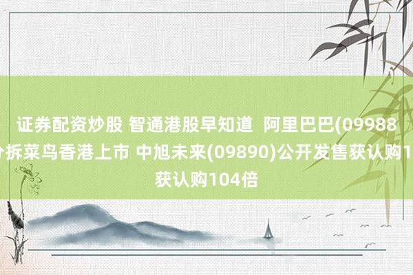 证券配资炒股 智通港股早知道  阿里巴巴(09988)拟分拆菜鸟香港上市 中旭未来(09890)公开发售获认购104倍
