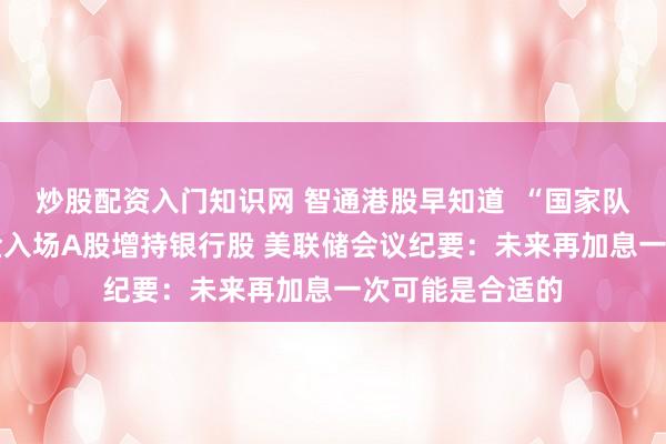 炒股配资入门知识网 智通港股早知道  “国家队”出手 中央汇金入场A股增持银行股 美联储会议纪要：未来再加息一次可能是合适的