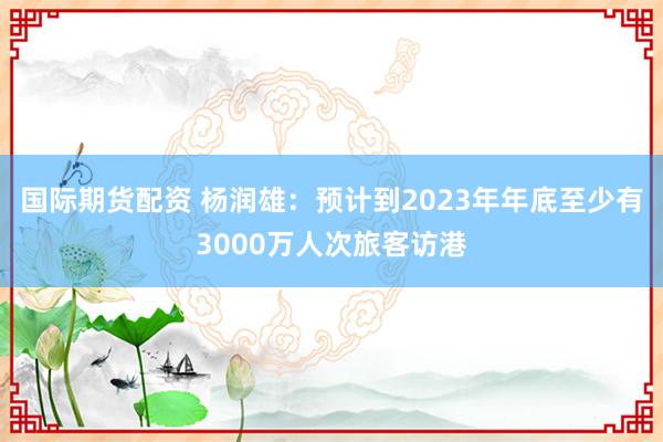 国际期货配资 杨润雄：预计到2023年年底至少有3000万人次旅客访港