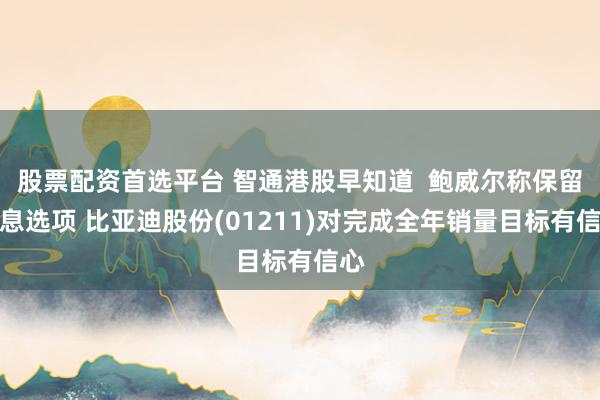 股票配资首选平台 智通港股早知道  鲍威尔称保留加息选项 比亚迪股份(01211)对完成全年销量目标有信心
