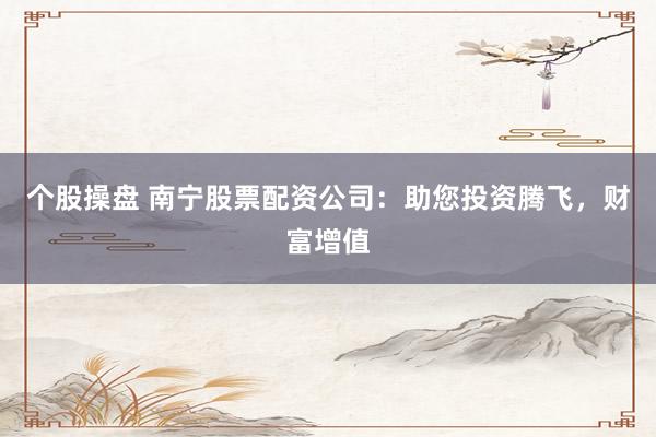 个股操盘 南宁股票配资公司：助您投资腾飞，财富增值