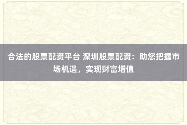 合法的股票配资平台 深圳股票配资：助您把握市场机遇，实现财富增值