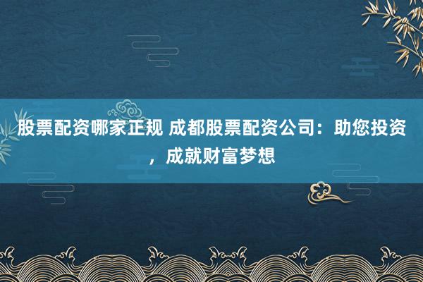 股票配资哪家正规 成都股票配资公司：助您投资，成就财富梦想