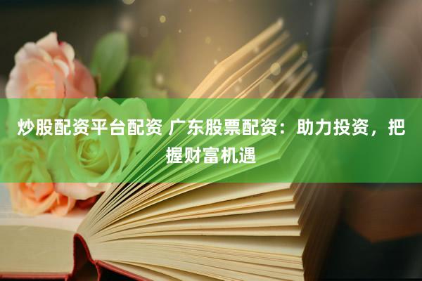炒股配资平台配资 广东股票配资：助力投资，把握财富机遇