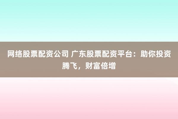 网络股票配资公司 广东股票配资平台：助你投资腾飞，财富倍增