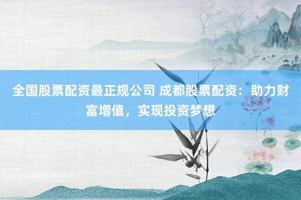 全国股票配资最正规公司 成都股票配资：助力财富增值，实现投资梦想