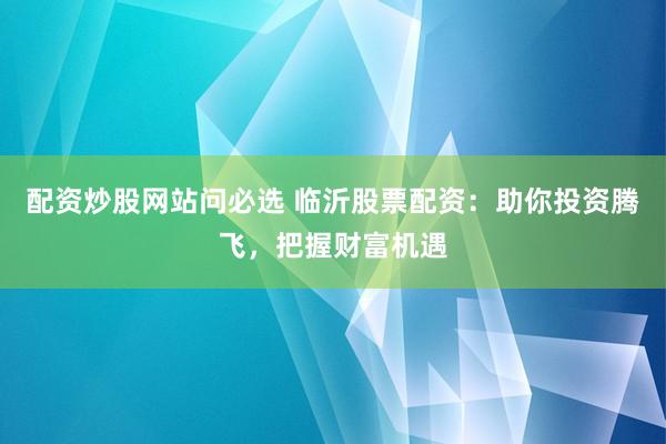 配资炒股网站问必选 临沂股票配资：助你投资腾飞，把握财富机遇