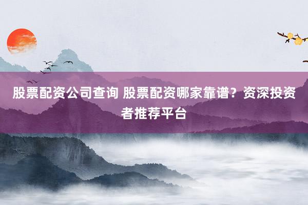 股票配资公司查询 股票配资哪家靠谱？资深投资者推荐平台