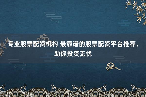 专业股票配资机构 最靠谱的股票配资平台推荐，助你投资无忧