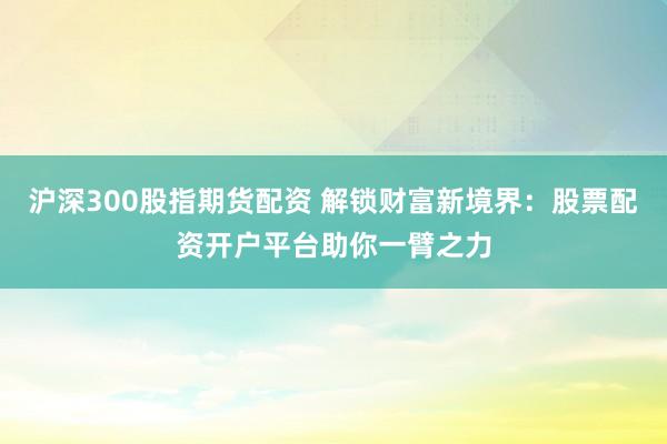 沪深300股指期货配资 解锁财富新境界：股票配资开户平台助你一臂之力