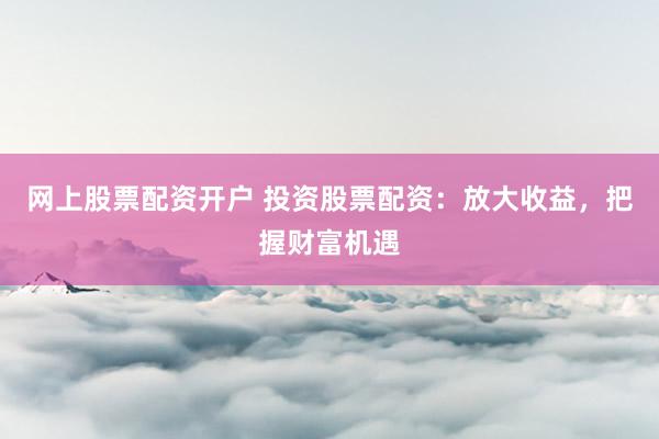 网上股票配资开户 投资股票配资：放大收益，把握财富机遇