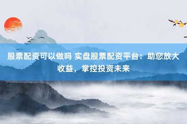 股票配资可以做吗 实盘股票配资平台：助您放大收益，掌控投资未来