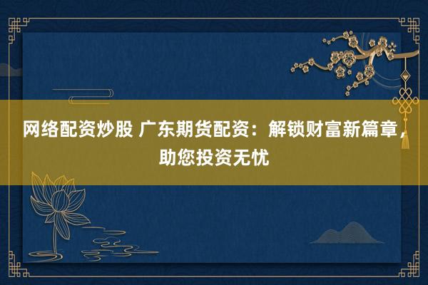 网络配资炒股 广东期货配资：解锁财富新篇章，助您投资无忧