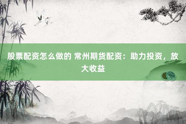 股票配资怎么做的 常州期货配资：助力投资，放大收益