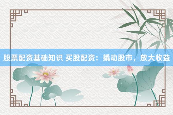 股票配资基础知识 买股配资：撬动股市，放大收益