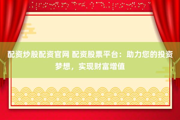 配资炒股配资官网 配资股票平台：助力您的投资梦想，实现财富增值