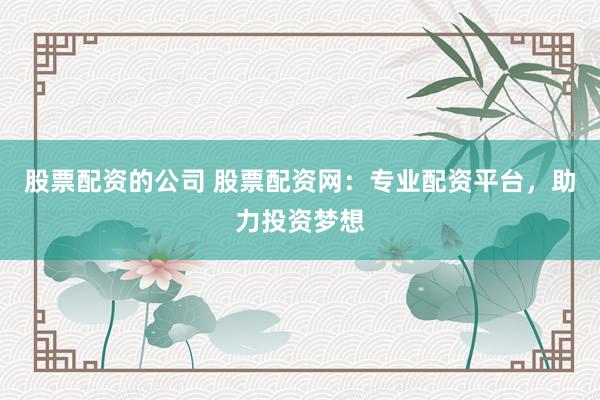 股票配资的公司 股票配资网：专业配资平台，助力投资梦想