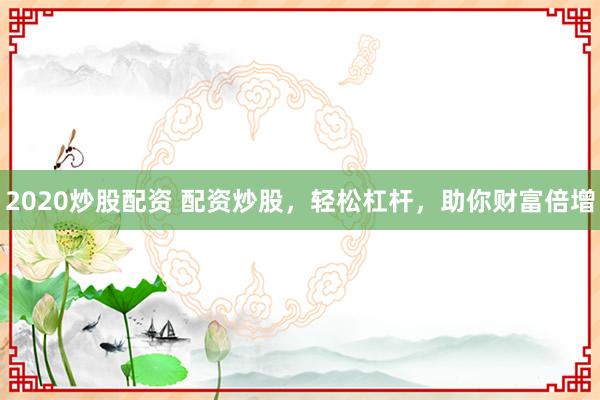 2020炒股配资 配资炒股，轻松杠杆，助你财富倍增