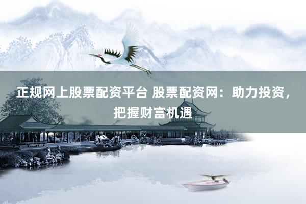 正规网上股票配资平台 股票配资网：助力投资，把握财富机遇