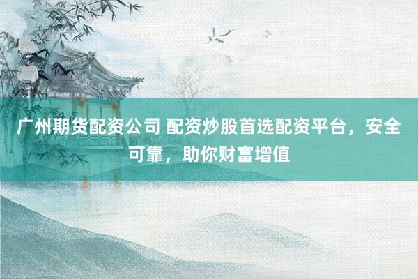 广州期货配资公司 配资炒股首选配资平台，安全可靠，助你财富增值