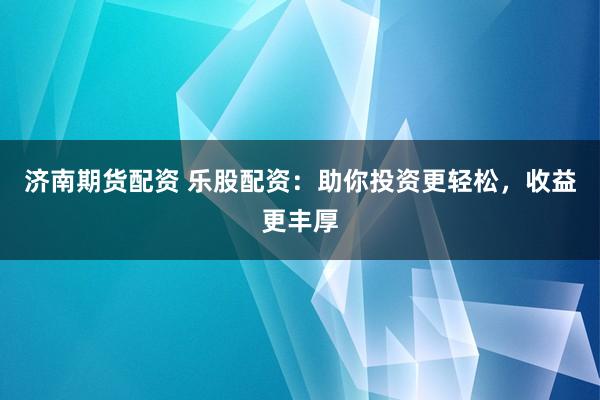 济南期货配资 乐股配资：助你投资更轻松，收益更丰厚