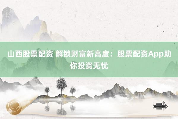 山西股票配资 解锁财富新高度：股票配资App助你投资无忧