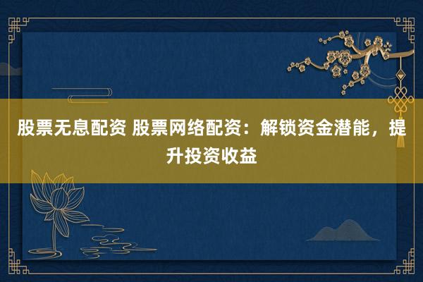 股票无息配资 股票网络配资：解锁资金潜能，提升投资收益