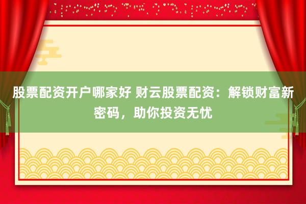 股票配资开户哪家好 财云股票配资：解锁财富新密码，助你投资无忧