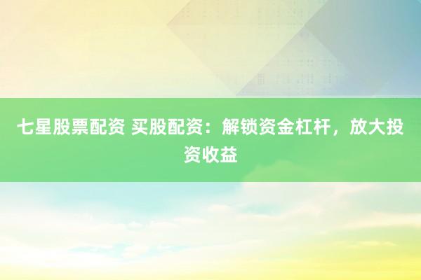 七星股票配资 买股配资：解锁资金杠杆，放大投资收益