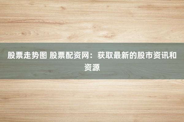 股票走势图 股票配资网：获取最新的股市资讯和资源
