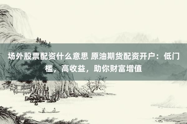 场外股票配资什么意思 原油期货配资开户：低门槛，高收益，助你财富增值