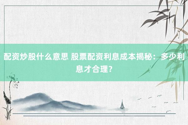 配资炒股什么意思 股票配资利息成本揭秘：多少利息才合理？