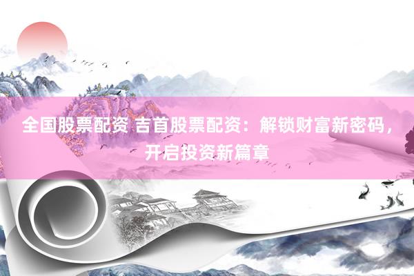 全国股票配资 吉首股票配资：解锁财富新密码，开启投资新篇章