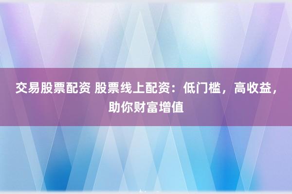 交易股票配资 股票线上配资：低门槛，高收益，助你财富增值