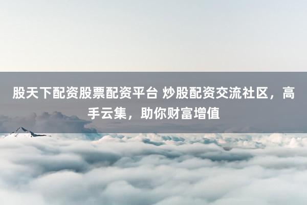 股天下配资股票配资平台 炒股配资交流社区，高手云集，助你财富增值