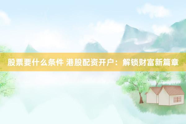 股票要什么条件 港股配资开户：解锁财富新篇章