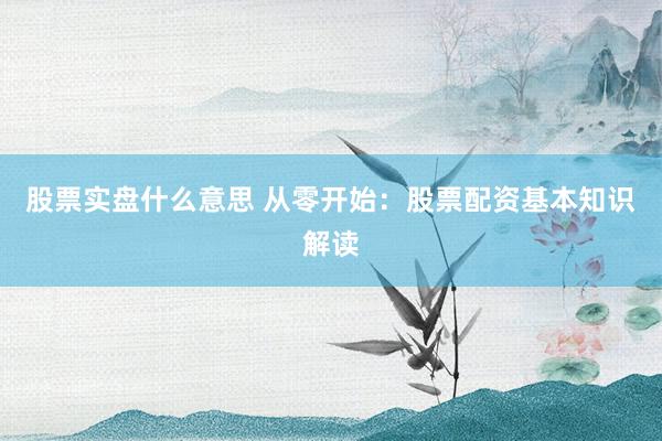 股票实盘什么意思 从零开始：股票配资基本知识解读
