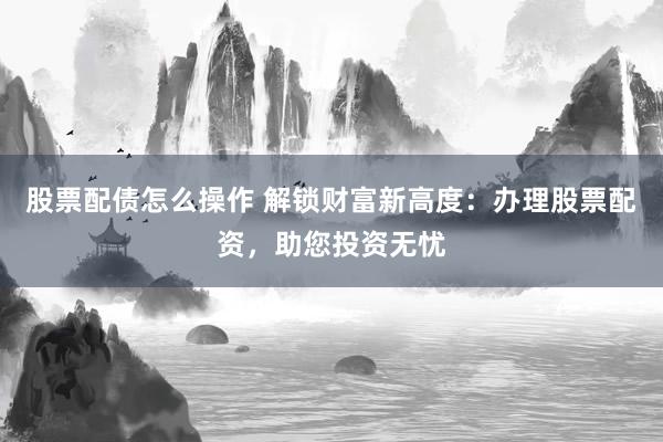 股票配债怎么操作 解锁财富新高度：办理股票配资，助您投资无忧
