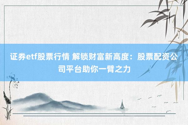 证券etf股票行情 解锁财富新高度：股票配资公司平台助你一臂之力
