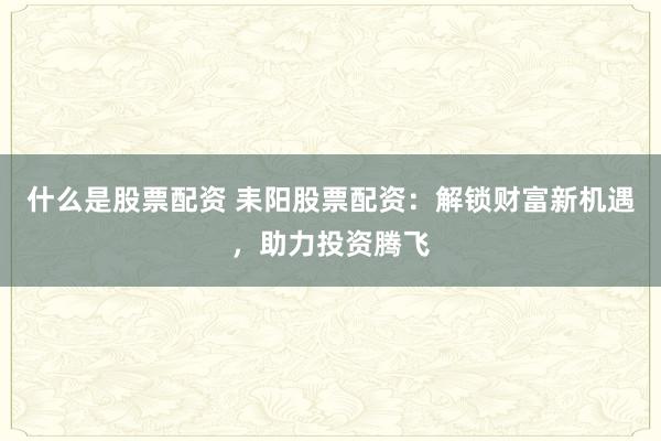 什么是股票配资 耒阳股票配资：解锁财富新机遇，助力投资腾飞