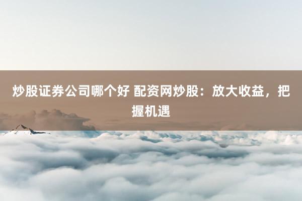 炒股证券公司哪个好 配资网炒股：放大收益，把握机遇